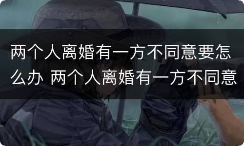 两个人离婚有一方不同意要怎么办 两个人离婚有一方不同意要怎么办呢