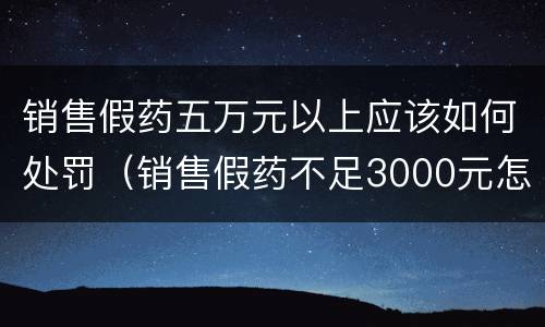 销售假药五万元以上应该如何处罚（销售假药不足3000元怎么处罚）