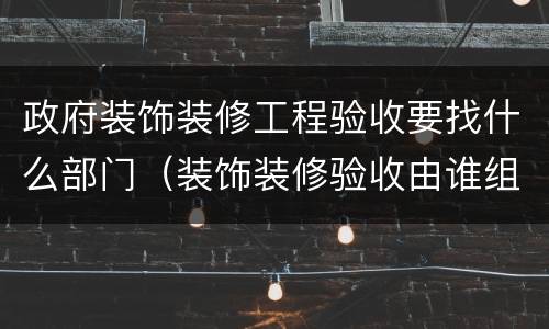 政府装饰装修工程验收要找什么部门（装饰装修验收由谁组织）