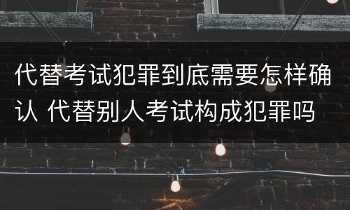 代替考试犯罪到底需要怎样确认 代替别人考试构成犯罪吗