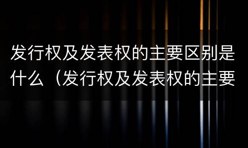 发行权及发表权的主要区别是什么（发行权及发表权的主要区别是什么意思）