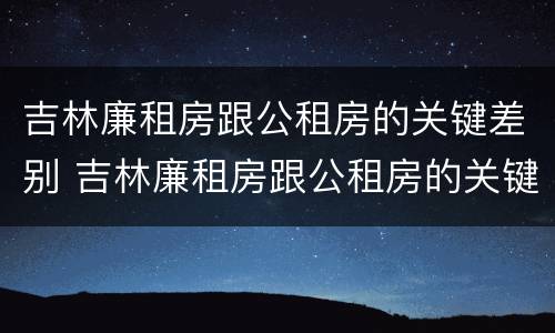 吉林廉租房跟公租房的关键差别 吉林廉租房跟公租房的关键差别在哪