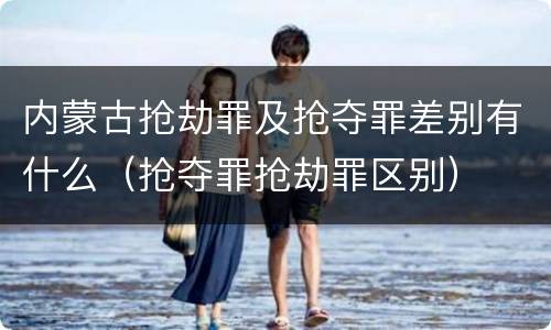 内蒙古抢劫罪及抢夺罪差别有什么（抢夺罪抢劫罪区别）