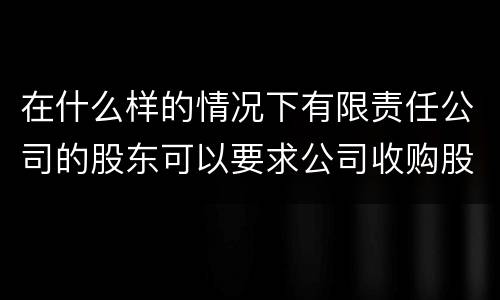 在什么样的情况下有限责任公司的股东可以要求公司收购股权