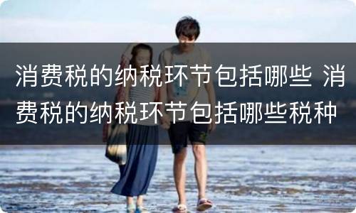 消费税的纳税环节包括哪些 消费税的纳税环节包括哪些税种