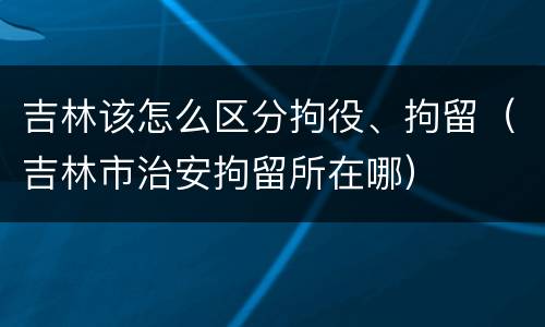 吉林该怎么区分拘役、拘留（吉林市治安拘留所在哪）
