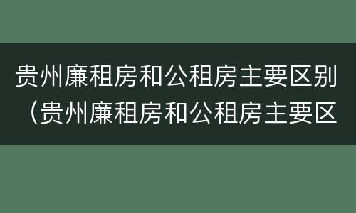 贵州廉租房和公租房主要区别（贵州廉租房和公租房主要区别在哪里）
