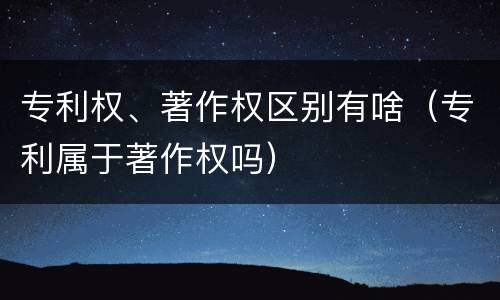 专利权、著作权区别有啥（专利属于著作权吗）
