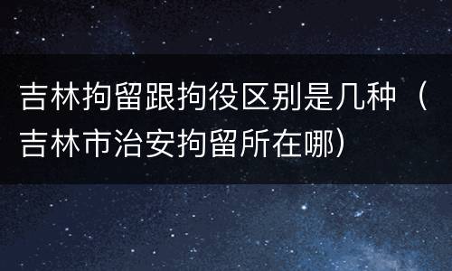 吉林拘留跟拘役区别是几种（吉林市治安拘留所在哪）