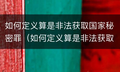 如何定义算是非法获取国家秘密罪（如何定义算是非法获取国家秘密罪的主体）