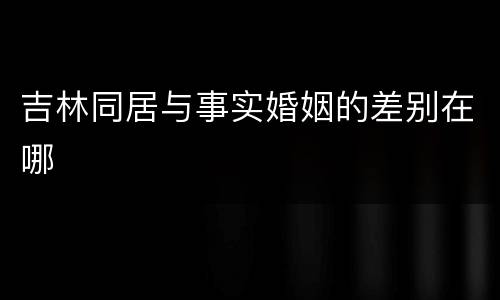 吉林同居与事实婚姻的差别在哪