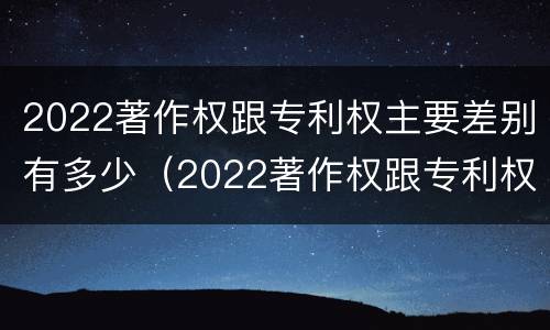2022著作权跟专利权主要差别有多少（2022著作权跟专利权主要差别有多少种）
