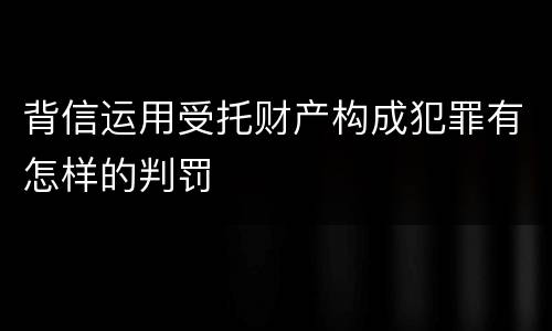 背信运用受托财产构成犯罪有怎样的判罚