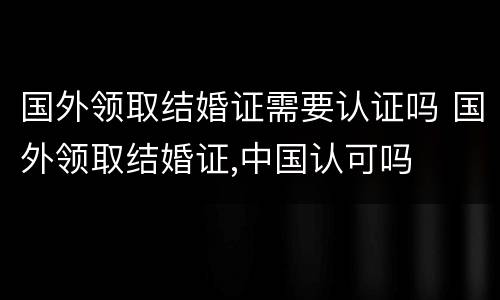 国外领取结婚证需要认证吗 国外领取结婚证,中国认可吗