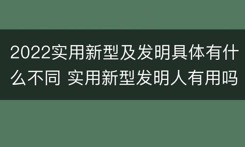 2022实用新型及发明具体有什么不同 实用新型发明人有用吗