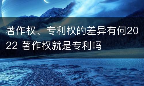 著作权、专利权的差异有何2022 著作权就是专利吗