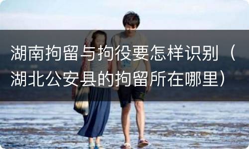 湖南拘留与拘役要怎样识别（湖北公安县的拘留所在哪里）