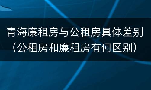 青海廉租房与公租房具体差别（公租房和廉租房有何区别）