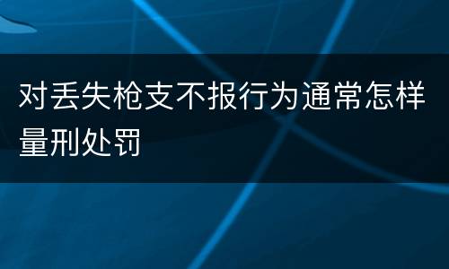 对丢失枪支不报行为通常怎样量刑处罚