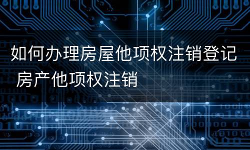 如何办理房屋他项权注销登记 房产他项权注销
