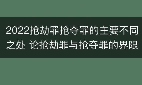 2022抢劫罪抢夺罪的主要不同之处 论抢劫罪与抢夺罪的界限