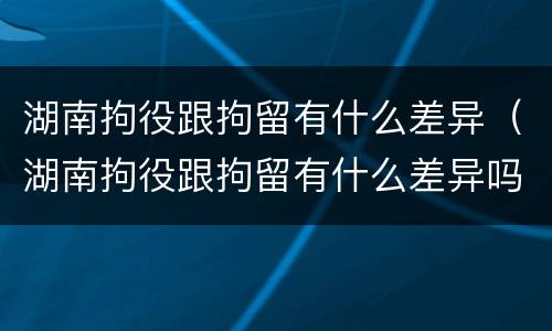 湖南拘役跟拘留有什么差异（湖南拘役跟拘留有什么差异吗）
