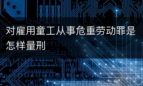 对雇用童工从事危重劳动罪是怎样量刑
