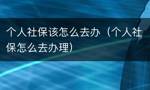 个人社保该怎么去办（个人社保怎么去办理）