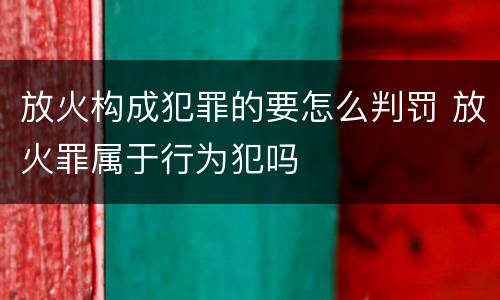 放火构成犯罪的要怎么判罚 放火罪属于行为犯吗