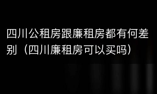 四川公租房跟廉租房都有何差别（四川廉租房可以买吗）