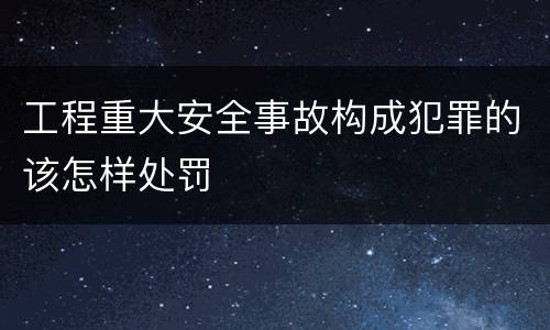工程重大安全事故构成犯罪的该怎样处罚