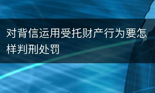 对背信运用受托财产行为要怎样判刑处罚