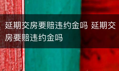 延期交房要赔违约金吗 延期交房要赔违约金吗