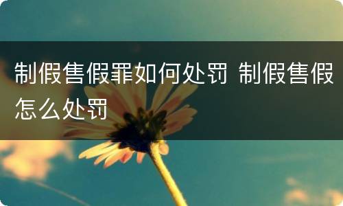 制假售假罪如何处罚 制假售假怎么处罚