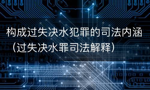 构成过失决水犯罪的司法内涵（过失决水罪司法解释）