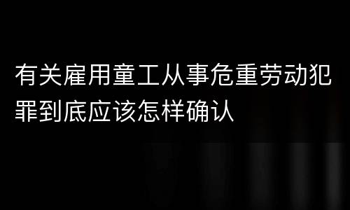 有关雇用童工从事危重劳动犯罪到底应该怎样确认