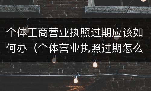 个体工商营业执照过期应该如何办（个体营业执照过期怎么办）