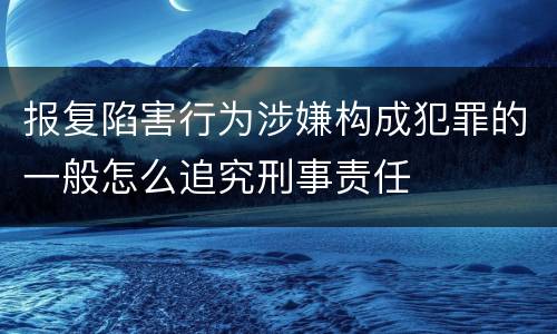 报复陷害行为涉嫌构成犯罪的一般怎么追究刑事责任