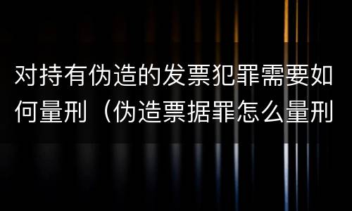 对持有伪造的发票犯罪需要如何量刑（伪造票据罪怎么量刑?）