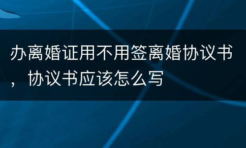 办离婚证用不用签离婚协议书，协议书应该怎么写