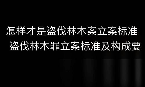 怎样才是盗伐林木案立案标准 盗伐林木罪立案标准及构成要件