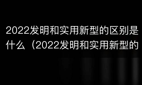 2022发明和实用新型的区别是什么（2022发明和实用新型的区别是什么呢）
