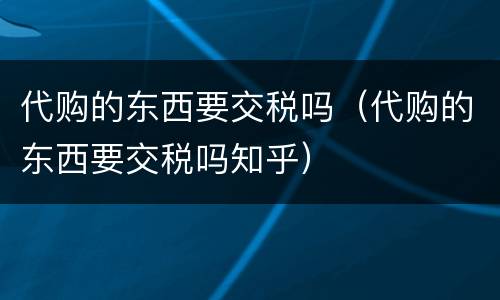代购的东西要交税吗（代购的东西要交税吗知乎）