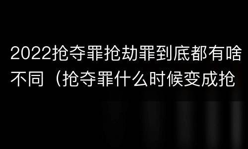 2022抢夺罪抢劫罪到底都有啥不同（抢夺罪什么时候变成抢劫罪）
