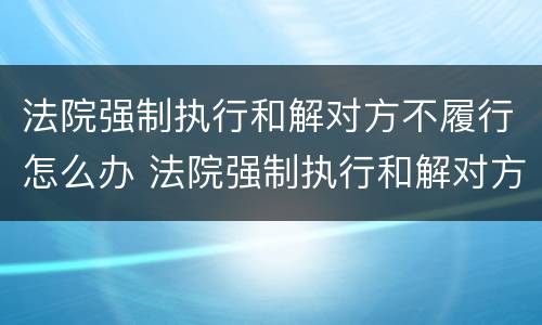法院强制执行和解对方不履行怎么办 法院强制执行和解对方不履行怎么办?