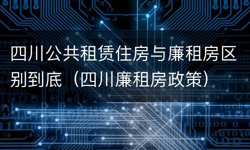 四川公共租赁住房与廉租房区别到底（四川廉租房政策）