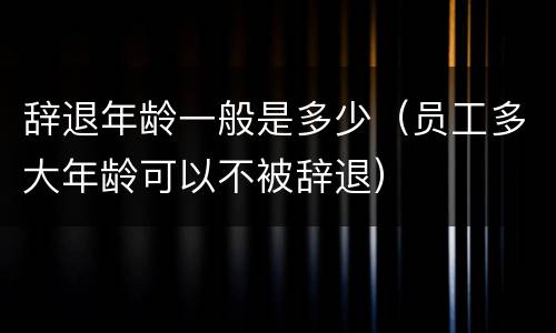 辞退年龄一般是多少（员工多大年龄可以不被辞退）