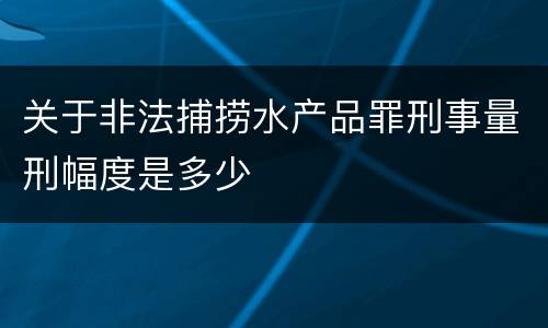 关于非法捕捞水产品罪刑事量刑幅度是多少