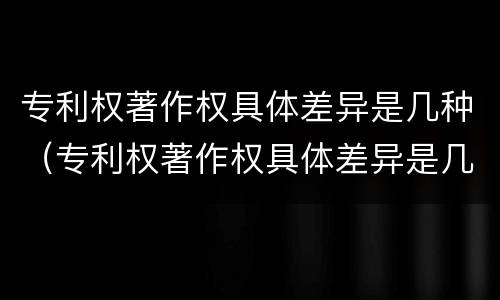专利权著作权具体差异是几种（专利权著作权具体差异是几种形式）