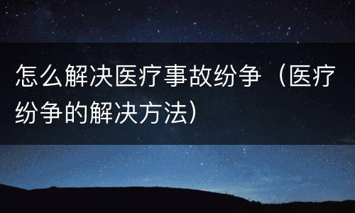 怎么解决医疗事故纷争(医疗纷争的解决方法)